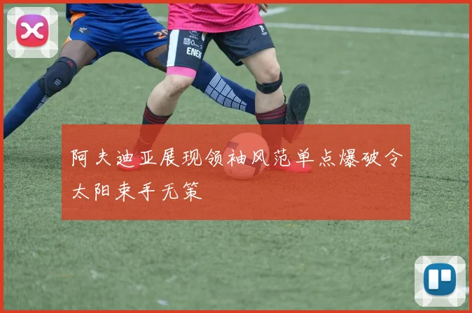 阿夫迪亚展现领袖风范单点爆破令太阳束手无策