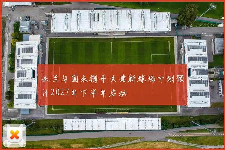 米兰与国米携手共建新球场计划预计2027年下半年启动