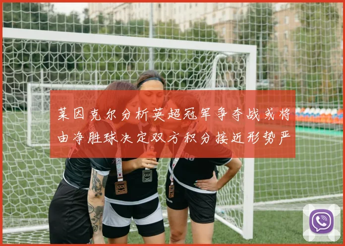 莱因克尔分析英超冠军争夺战或将由净胜球决定双方积分接近形势严峻