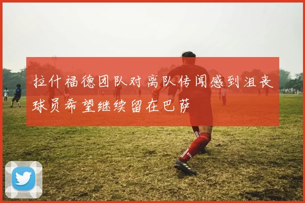 拉什福德团队对离队传闻感到沮丧球员希望继续留在巴萨