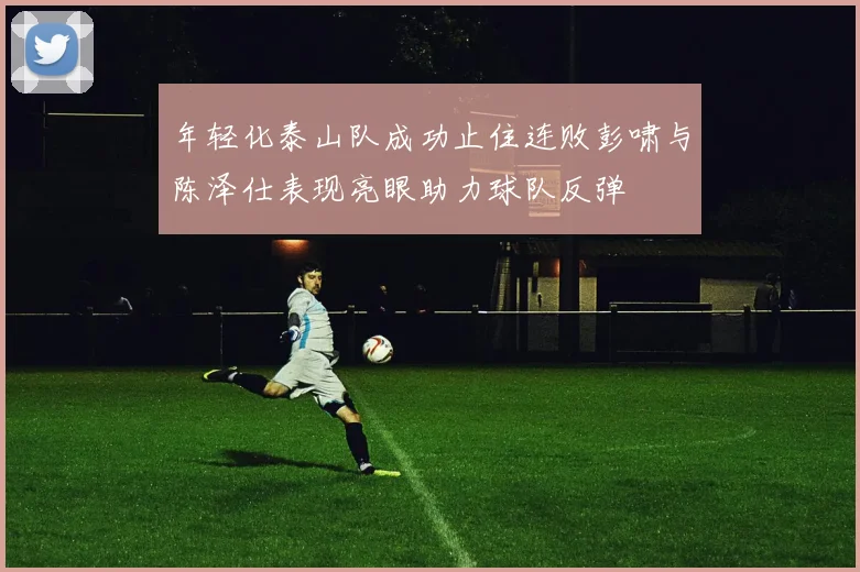 年轻化泰山队成功止住连败彭啸与陈泽仕表现亮眼助力球队反弹