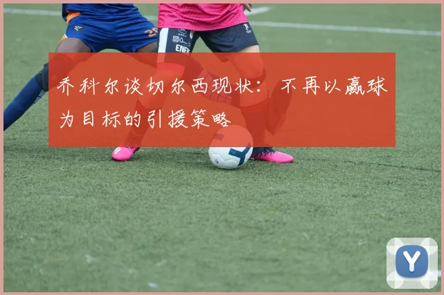 乔科尔谈切尔西现状：不再以赢球为目标的引援策略