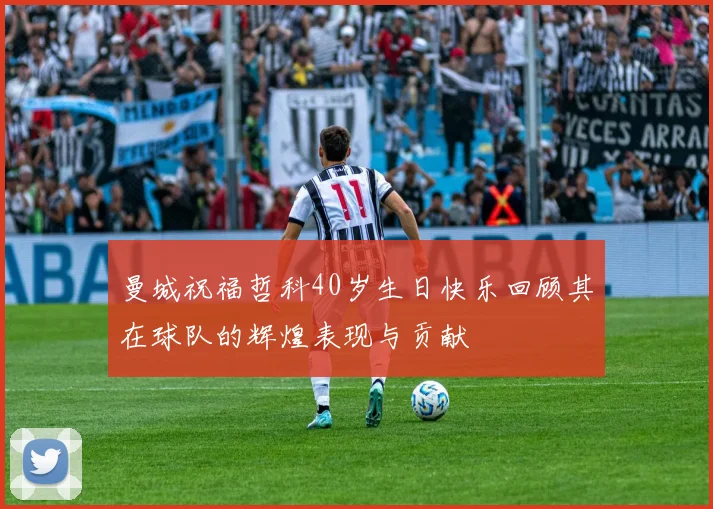 曼城祝福哲科40岁生日快乐回顾其在球队的辉煌表现与贡献