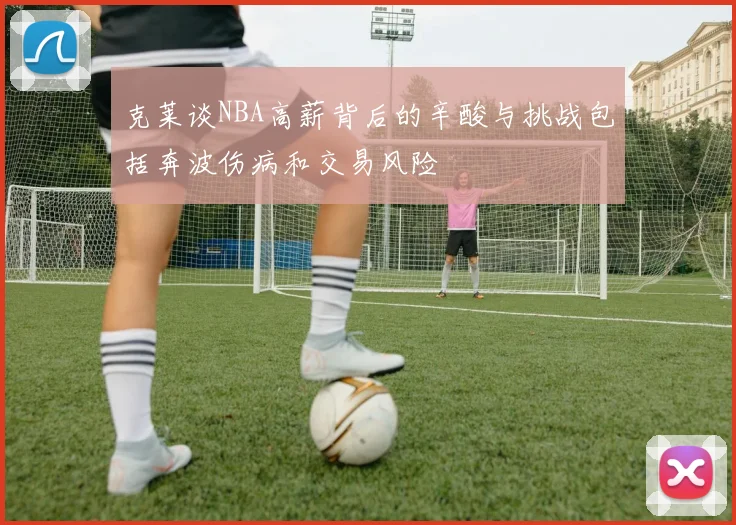 克莱谈NBA高薪背后的辛酸与挑战包括奔波伤病和交易风险