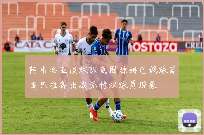 阿韦洛亚谈球队氛围称姆巴佩球商高已准备出战无特权球员现象