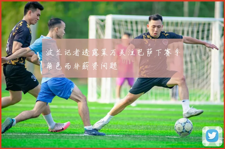 波兰记者透露莱万关注巴萨下赛季角色而非薪资问题