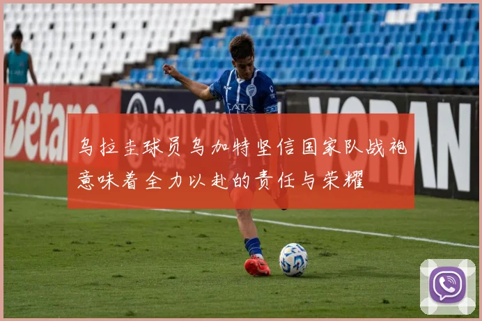 乌拉圭球员乌加特坚信国家队战袍意味着全力以赴的责任与荣耀