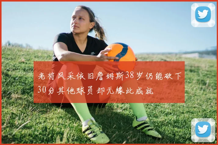 老将风采依旧詹姆斯38岁仍能砍下30分其他球员却无缘此成就