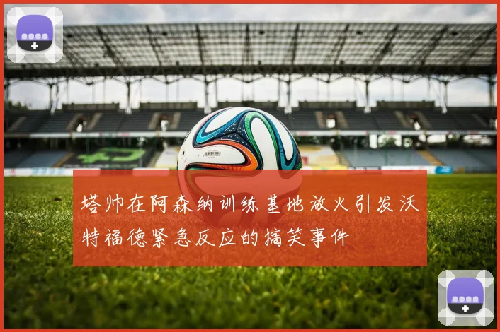 塔帅在阿森纳训练基地放火引发沃特福德紧急反应的搞笑事件